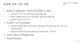 ELB에 대한 고려 사항
• ELB의 IP Address는 기본적으로 변경될 수 있음
• ELB 접속 시 IP가 아닌 DNS Name Record를 사용
• DNS의 CNAME Record 또는 Route53의 Alias Record를 사용
• NLB에는 고정 IP 부여 가능
• ELB에서 TLS Termination
• Client의 SSL을 ELB에서 Termination (Backend EC2 Instance의 SSL 부하 감소,
CLB/ALB/NLB)
• Backend ELB와 EC2 Instance(Server)간 Mutual SSL 구현 가능
• Cross-Zone Load Balancing
• Sticky Sessions
AWS Builders – Program
201
 