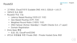 Route53
• 고가용성, Cloud기반의 Scalable DNS 서비스 (GSLB + L4/L7)
• 100%의 SLA 제공
• Route53 주요 기능
• Latency Based Routing (지연시간 기반)
• Geo Based Routing (지역 기반)
• Weighted Round Robin (가중치 기반)
• DNS Failover (Active-Standby) + Health Checks (L4, L7 Layer)
• Domain Registration
• Zone Apex 통합
• ELB, S3, CloudFront(CDN)
• VPC내 자원들을 위한 Private DNS : Private Hosted Zone 제공
AWS Builders – Program
201
 