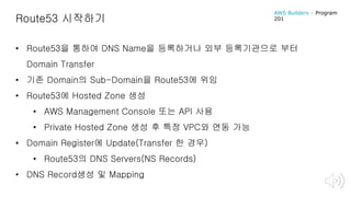 Route53 시작하기
• Route53을 통하여 DNS Name을 등록하거나 외부 등록기관으로 부터
Domain Transfer
• 기존 Domain의 Sub-Domain을 Route53에 위임
• Route53에 Hosted Zone 생성
• AWS Management Console 또는 API 사용
• Private Hosted Zone 생성 후 특정 VPC와 연동 가능
• Domain Register에 Update(Transfer 한 경우)
• Route53의 DNS Servers(NS Records)
• DNS Record생성 및 Mapping
AWS Builders – Program
201
 
