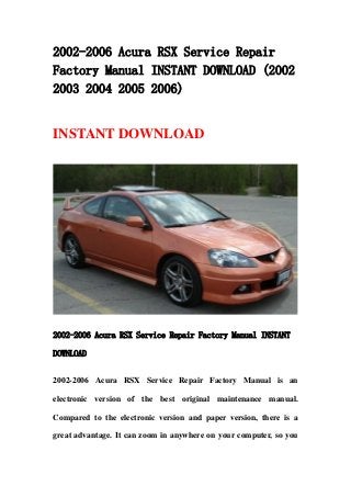 2002-2006 Acura RSX Service Repair
Factory Manual INSTANT DOWNLOAD (2002
2003 2004 2005 2006)
INSTANT DOWNLOAD
2002-2006 Acura RSX Service Repair Factory Manual INSTANT
DOWNLOAD
2002-2006 Acura RSX Service Repair Factory Manual is an
electronic version of the best original maintenance manual.
Compared to the electronic version and paper version, there is a
great advantage. It can zoom in anywhere on your computer, so you
 