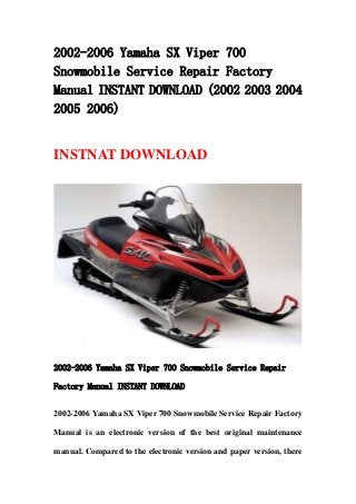 2002-2006 Yamaha SX Viper 700
Snowmobile Service Repair Factory
Manual INSTANT DOWNLOAD (2002 2003 2004
2005 2006)
INSTNAT DOWNLOAD
2002-2006 Yamaha SX Viper 700 Snowmobile Service Repair
Factory Manual INSTANT DOWNLOAD
2002-2006 Yamaha SX Viper 700 Snowmobile Service Repair Factory
Manual is an electronic version of the best original maintenance
manual. Compared to the electronic version and paper version, there
 