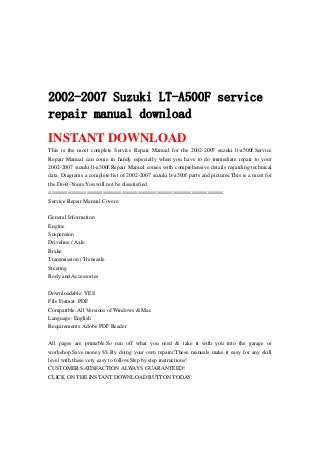 2002-2007 Suzuki LT-A500F service
repair manual download
INSTANT DOWNLOAD
This is the most complete Service Repair Manual for the 2002-2007 suzuki lt-a500f.Service
Repair Manual can come in handy especially when you have to do immediate repair to your
2002-2007 suzuki lt-a500f.Repair Manual comes with comprehensive details regarding technical
data. Diagrams a complete list of 2002-2007 suzuki lt-a500f parts and pictures.This is a must for
the Do-It-Yours.You will not be dissatisfied.
=======================================================
Service Repair Manual Covers:
General Information
Engine
Suspension
Driveline / Axle
Brake
Transmission / Transaxle
Steering
Body and Accessories
Downloadable: YES
File Format: PDF
Compatible: All Versions of Windows & Mac
Language: English
Requirements: Adobe PDF Reader
All pages are printable.So run off what you need & take it with you into the garage or
workshop.Save money $$ By doing your own repairs!These manuals make it easy for any skill
level with these very easy to follow.Step by step instructions!
CUSTOMER SATISFACTION ALWAYS GUARANTEED!
CLICK ON THE INSTANT DOWNLOAD BUTTON TODAY
 