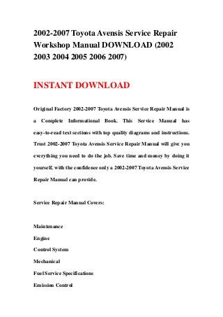 2002-2007 Toyota Avensis Service Repair
Workshop Manual DOWNLOAD (2002
2003 2004 2005 2006 2007)
INSTANT DOWNLOAD
Original Factory 2002-2007 Toyota Avensis Service Repair Manual is
a Complete Informational Book. This Service Manual has
easy-to-read text sections with top quality diagrams and instructions.
Trust 2002-2007 Toyota Avensis Service Repair Manual will give you
everything you need to do the job. Save time and money by doing it
yourself, with the confidence only a 2002-2007 Toyota Avensis Service
Repair Manual can provide.
Service Repair Manual Covers:
Maintenance
Engine
Control System
Mechanical
Fuel Service Specifications
Emission Control
 