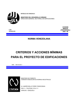 REPÚBLICA DE VENEZUELA
MINISTERIO DEL DESARROLLO URBANO
DIRECCIÓN GENERAL SECTORIAL DE EDIFICACIONES
COVENIN
MINDUR
(PROVISIONAL)
2002 - 88
NORMA VENEZOLANA
CRITERIOS Y ACCIONES MÍNIMAS
PARA EL PROYECTO DE EDIFICACIONES
ISBN 980-06-0246-1
MINISTERIO DE FOMENTO
COMISIÓN VENEZOLANA DE NORMAS INDUSTRIALES
AV. ANDRÉS BELLO-TORRE FONDOCOMUN
PISO 11 - TELEFONO: 575.41.11
CARACAS - VENEZUELA
CDU
624.042:691
 