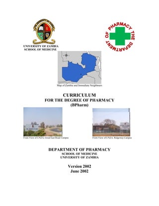 UNIVERSITY OF ZAMBIA
SCHOOL OF MEDICINE
Map of Zambia and Immediate Neighbours
CURRICULUM
FOR THE DEGREE OF PHARMACY
(BPharm)
Front View of UNZA, Great East Road Campus Front View of UNZA, Ridgeway Campus
DEPARTMENT OF PHARMACY
SCHOOL OF MEDICINE
UNIVERSITY OF ZAMBIA
Version 2002
June 2002
 