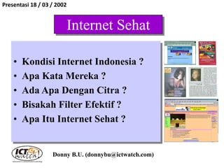 Internet Sehat
• Kondisi Internet Indonesia ?
• Apa Kata Mereka ?
• Ada Apa Dengan Citra ?
• Bisakah Filter Efektif ?
• Apa Itu Internet Sehat ?
Donny B.U. (donnybu@ictwatch.com)
Presentasi 18 / 03 / 2002
 