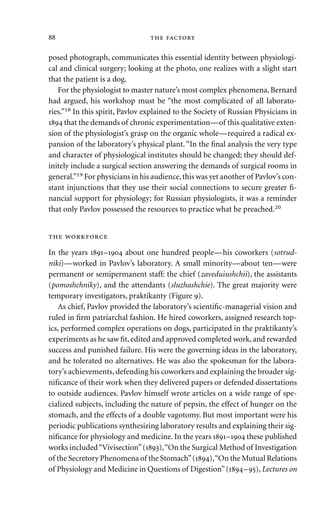 posed photograph, communicates this essential identity between physiologi-
cal and clinical surgery; looking at the photo, one realizes with a slight start
that the patient is a dog.
For the physiologist to master nature’s most complex phenomena, Bernard
had argued, his workshop must be “the most complicated of all laborato-
ries.”18 In this spirit, Pavlov explained to the Society of Russian Physicians in
 that the demands of chronic experimentation—of this qualitative exten-
sion of the physiologist’s grasp on the organic whole—required a radical ex-
pansion of the laboratory’s physical plant. “In the ﬁnal analysis the very type
and character of physiological institutes should be changed; they should def-
initely include a surgical section answering the demands of surgical rooms in
general.”19 For physicians in his audience,this was yet another of Pavlov’s con-
stant injunctions that they use their social connections to secure greater ﬁ-
nancial support for physiology; for Russian physiologists, it was a reminder
that only Pavlov possessed the resources to practice what he preached.20
 
In the years – about one hundred people—his coworkers (sotrud-
niki)—worked in Pavlov’s laboratory. A small minority—about ten—were
permanent or semipermanent staff: the chief (zaveduiushchii), the assistants
(pomoshchniky), and the attendants (sluzhashchie). The great majority were
temporary investigators, praktikanty (Figure ).
As chief, Pavlov provided the laboratory’s scientiﬁc-managerial vision and
ruled in ﬁrm patriarchal fashion. He hired coworkers, assigned research top-
ics, performed complex operations on dogs, participated in the praktikanty’s
experiments as he saw ﬁt, edited and approved completed work, and rewarded
success and punished failure. His were the governing ideas in the laboratory,
and he tolerated no alternatives. He was also the spokesman for the labora-
tory’s achievements, defending his coworkers and explaining the broader sig-
niﬁcance of their work when they delivered papers or defended dissertations
to outside audiences. Pavlov himself wrote articles on a wide range of spe-
cialized subjects, including the nature of pepsin, the effect of hunger on the
stomach, and the effects of a double vagotomy. But most important were his
periodic publications synthesizing laboratory results and explaining their sig-
niﬁcance for physiology and medicine. In the years – these published
works included“Vivisection”(),“On the Surgical Method of Investigation
of the Secretory Phenomena of the Stomach”(),“On the Mutual Relations
of Physiology and Medicine in Questions of Digestion”(–), Lectures on
  
 