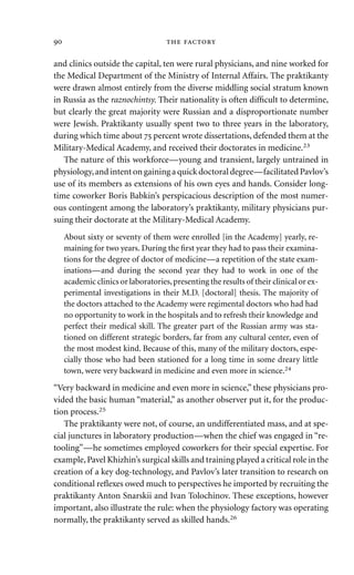 and clinics outside the capital, ten were rural physicians, and nine worked for
the Medical Department of the Ministry of Internal Affairs. The praktikanty
were drawn almost entirely from the diverse middling social stratum known
in Russia as the raznochintsy. Their nationality is often difﬁcult to determine,
but clearly the great majority were Russian and a disproportionate number
were Jewish. Praktikanty usually spent two to three years in the laboratory,
during which time about  percent wrote dissertations, defended them at the
Military-Medical Academy, and received their doctorates in medicine.23
The nature of this workforce—young and transient, largely untrained in
physiology,and intent on gaining a quick doctoral degree—facilitated Pavlov’s
use of its members as extensions of his own eyes and hands. Consider long-
time coworker Boris Babkin’s perspicacious description of the most numer-
ous contingent among the laboratory’s praktikanty, military physicians pur-
suing their doctorate at the Military-Medical Academy.
About sixty or seventy of them were enrolled [in the Academy] yearly, re-
maining for two years. During the ﬁrst year they had to pass their examina-
tions for the degree of doctor of medicine—a repetition of the state exam-
inations—and during the second year they had to work in one of the
academic clinics or laboratories,presenting the results of their clinical or ex-
perimental investigations in their M.D. [doctoral] thesis. The majority of
the doctors attached to the Academy were regimental doctors who had had
no opportunity to work in the hospitals and to refresh their knowledge and
perfect their medical skill. The greater part of the Russian army was sta-
tioned on different strategic borders, far from any cultural center, even of
the most modest kind. Because of this, many of the military doctors, espe-
cially those who had been stationed for a long time in some dreary little
town, were very backward in medicine and even more in science.24
“Very backward in medicine and even more in science,” these physicians pro-
vided the basic human “material,” as another observer put it, for the produc-
tion process.25
The praktikanty were not, of course, an undifferentiated mass, and at spe-
cial junctures in laboratory production—when the chief was engaged in “re-
tooling”—he sometimes employed coworkers for their special expertise. For
example,Pavel Khizhin’s surgical skills and training played a critical role in the
creation of a key dog-technology, and Pavlov’s later transition to research on
conditional reﬂexes owed much to perspectives he imported by recruiting the
praktikanty Anton Snarskii and Ivan Tolochinov. These exceptions, however
important, also illustrate the rule: when the physiology factory was operating
normally, the praktikanty served as skilled hands.26
  
 