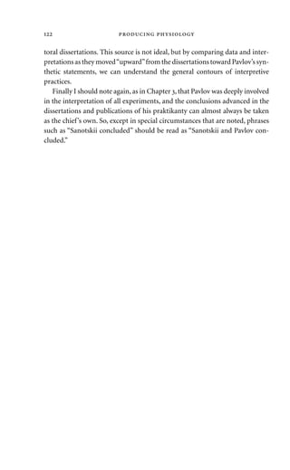toral dissertations. This source is not ideal, but by comparing data and inter-
pretations as they moved“upward”from the dissertations toward Pavlov’s syn-
thetic statements, we can understand the general contours of interpretive
practices.
Finally I should note again, as in Chapter , that Pavlov was deeply involved
in the interpretation of all experiments, and the conclusions advanced in the
dissertations and publications of his praktikanty can almost always be taken
as the chief’s own. So, except in special circumstances that are noted, phrases
such as “Sanotskii concluded” should be read as “Sanotskii and Pavlov con-
cluded.”
  
 