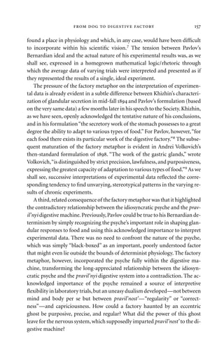 found a place in physiology and which, in any case, would have been difﬁcult
to incorporate within his scientiﬁc vision.7 The tension between Pavlov’s
Bernardian ideal and the actual nature of his experimental results was, as we
shall see, expressed in a homegrown mathematical logic/rhetoric through
which the average data of varying trials were interpreted and presented as if
they represented the results of a single, ideal experiment.
The pressure of the factory metaphor on the interpretation of experimen-
tal data is already evident in a subtle difference between Khizhin’s characteri-
zation of glandular secretion in mid-fall  and Pavlov’s formulation (based
on the very same data) a few months later in his speech to the Society.Khizhin,
as we have seen, openly acknowledged the tentative nature of his conclusions,
and in his formulation“the secretory work of the stomach possesses to a great
degree the ability to adapt to various types of food.” For Pavlov, however,“for
each food there exists its particular work of the digestive factory.”8 The subse-
quent maturation of the factory metaphor is evident in Andrei Volkovich’s
then-standard formulation of . “The work of the gastric glands,” wrote
Volkovich,“is distinguished by strict precision,lawfulness,and purposiveness,
expressing the greatest capacity of adaptation to various types of food.”9 As we
shall see, successive interpretations of experimental data reﬂected the corre-
sponding tendency to ﬁnd unvarying, stereotypical patterns in the varying re-
sults of chronic experiments.
A third,related consequence of the factory metaphor was that it highlighted
the contradictory relationship between the idiosyncratic psyche and the prav-
il’nyi digestive machine.Previously,Pavlov could be true to his Bernardian de-
terminism by simply recognizing the psyche’s important role in shaping glan-
dular responses to food and using this acknowledged importance to interpret
experimental data. There was no need to confront the nature of the psyche,
which was simply “black-boxed” as an important, poorly understood factor
that might even lie outside the bounds of determinist physiology. The factory
metaphor, however, incorporated the psyche fully within the digestive ma-
chine, transforming the long-appreciated relationship between the idiosyn-
cratic psyche and the pravil’nyi digestive system into a contradiction. The ac-
knowledged importance of the psyche remained a source of interpretive
ﬂexibility in laboratory trials,but an uneasy dualism developed—not between
mind and body per se but between pravil’nost’—“regularity” or “correct-
ness”—and capriciousness. How could a factory haunted by an eccentric
ghost be purposive, precise, and regular? What did the power of this ghost
leave for the nervous system,which supposedly imparted pravil’nost’ to the di-
gestive machine?
     
 