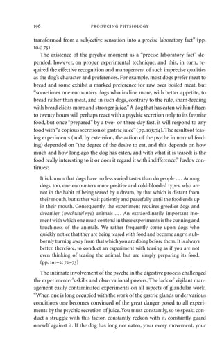 transformed from a subjective sensation into a precise laboratory fact” (pp.
; ).
The existence of the psychic moment as a “precise laboratory fact” de-
pended, however, on proper experimental technique, and this, in turn, re-
quired the effective recognition and management of such imprecise qualities
as the dog’s character and preferences. For example, most dogs prefer meat to
bread and some exhibit a marked preference for raw over boiled meat, but
“sometimes one encounters dogs who incline more, with better appetite, to
bread rather than meat, and in such dogs, contrary to the rule, sham-feeding
with bread elicits more and stronger juice.”A dog that has eaten within ﬁfteen
to twenty hours will perhaps react with a psychic secretion only to its favorite
food, but once “prepared” by a two- or three-day fast, it will respond to any
food with“a copious secretion of gastric juice”(pp.; ).The results of teas-
ing experiments (and, by extension, the action of the psyche in normal feed-
ing) depended on “the degree of the desire to eat, and this depends on how
much and how long ago the dog has eaten, and with what it is teased: is the
food really interesting to it or does it regard it with indifference.” Pavlov con-
tinues:
It is known that dogs have no less varied tastes than do people . . . Among
dogs, too, one encounters more positive and cold-blooded types, who are
not in the habit of being teased by a dream, by that which is distant from
their mouth, but rather wait patiently and peacefully until the food ends up
in their mouth. Consequently, the experiment requires greedier dogs and
dreamier (mechtatel’nye) animals . . . An extraordinarily important mo-
ment with which one must contend in these experiments is the cunning and
touchiness of the animals. We rather frequently come upon dogs who
quickly notice that they are being teased with food and become angry, stub-
bornly turning away from that which you are doing before them. It is always
better, therefore, to conduct an experiment with teasing as if you are not
even thinking of teasing the animal, but are simply preparing its food.
(pp. –; –)
The intimate involvement of the psyche in the digestive process challenged
the experimenter’s skills and observational powers. The lack of vigilant man-
agement easily contaminated experiments on all aspects of glandular work.
“When one is long occupied with the work of the gastric glands under various
conditions one becomes convinced of the great danger posed to all experi-
ments by the psychic secretion of juice.You must constantly, so to speak, con-
duct a struggle with this factor, constantly reckon with it, constantly guard
oneself against it. If the dog has long not eaten, your every movement, your
  
 