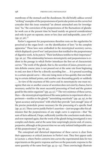 membrane of the stomach and the duodenum. He did brieﬂy adduce several
“striking”examples of the purposiveness of particular points on the curves but
concedes that this issue remained “an almost untouched area for investiga-
tion.” So, “the conviction of the purposiveness of the ﬂuctuations of glandu-
lar work can at the present time be based mainly on general considerations
and only in part on separate, more or less clear and indisputable, cases of it”
(pp. ; ).12
Pavlov’s argument for purposiveness therefore rests on the regularities he
perceived at the organ level—on the identiﬁcation of laws “in the complete
apparatus.” These laws were embodied in the stereotypical secretory curves,
which displayed a pravil’nost’ and precision that testiﬁed to the purposiveness
of digestive work.As he puts it,“Their lawfulness testiﬁes to their importance”
(pp. ; ). This relationship between stereotypicity and purposiveness is ev-
ident in the passage in which Pavlov introduces the ﬁrst set of characteristic
curves.“The work of the glands, that is, the secretion of juices, presents a cer-
tain deﬁnite course: juice is not poured out at the same rate from beginning
to end, nor does it ﬂow by a directly ascending line . . . It is poured according
to a certain special curve—this one rising more or less quickly, that one hold-
ing to certain deﬁned points, and another one descending gently or suddenly
. . . In view of the exactness of this curve and its stereotypicity one must rec-
ognize that one or another course of secretion does not exist by chance, but is
necessary, useful for the most successful processing of food and the greatest
good for the entire organism”(pp.; ).13 The very existence of these curves,
then—the stereotypical repetition of the same patterns in experiment after ex-
periment—testiﬁes to the glands’“astonishing exactitude” (pp. ; ), to the
“great accuracy and precision” with which they provide “just enough” juice of
the precise proteolytic power necessary for the processing of a speciﬁc food
(pp.; ).These curves justify Pavlov’s assertion—just ten pages after his ad-
mission that the purposiveness of any single curve is unproven—that “the
sum of facts adduced, I hope, sufﬁciently justiﬁes the conclusion made above,
and now repeated again, that the work of the glands being investigated is very
complex and elastic, and at the same time surprisingly precise and, of course,
purposive, although at the present time we see only isolated indisputable cases
of this purposiveness” (pp. ; ).
The conceptual and rhetorical importance of these curves is clear from
their appearance at critical junctures in Pavlov’s text. They ﬁrst appear early
in Lecture , where Pavlov converts into curves the experimental data for two
experiments on the gastric response and two on the pancreatic response to the
same quantity of the same food (pp. ; –). These convincingly illustrate
  
 