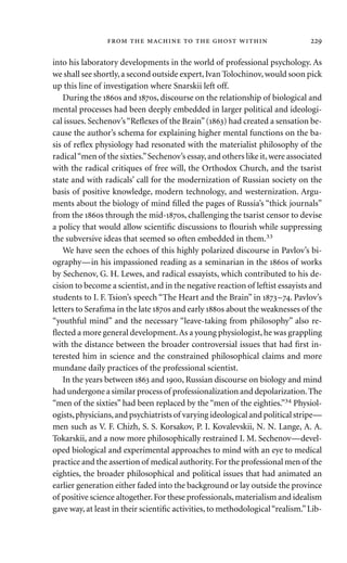 into his laboratory developments in the world of professional psychology. As
we shall see shortly,a second outside expert,Ivan Tolochinov,would soon pick
up this line of investigation where Snarskii left off.
During the s and s, discourse on the relationship of biological and
mental processes had been deeply embedded in larger political and ideologi-
cal issues. Sechenov’s“Reﬂexes of the Brain”() had created a sensation be-
cause the author’s schema for explaining higher mental functions on the ba-
sis of reﬂex physiology had resonated with the materialist philosophy of the
radical“men of the sixties.”Sechenov’s essay,and others like it,were associated
with the radical critiques of free will, the Orthodox Church, and the tsarist
state and with radicals’ call for the modernization of Russian society on the
basis of positive knowledge, modern technology, and westernization. Argu-
ments about the biology of mind ﬁlled the pages of Russia’s “thick journals”
from the s through the mid-s, challenging the tsarist censor to devise
a policy that would allow scientiﬁc discussions to ﬂourish while suppressing
the subversive ideas that seemed so often embedded in them.33
We have seen the echoes of this highly polarized discourse in Pavlov’s bi-
ography—in his impassioned reading as a seminarian in the s of works
by Sechenov, G. H. Lewes, and radical essayists, which contributed to his de-
cision to become a scientist, and in the negative reaction of leftist essayists and
students to I. F. Tsion’s speech “The Heart and the Brain” in –. Pavlov’s
letters to Seraﬁma in the late s and early s about the weaknesses of the
“youthful mind” and the necessary “leave-taking from philosophy” also re-
ﬂected a more general development.As a young physiologist,he was grappling
with the distance between the broader controversial issues that had ﬁrst in-
terested him in science and the constrained philosophical claims and more
mundane daily practices of the professional scientist.
In the years between  and , Russian discourse on biology and mind
had undergone a similar process of professionalization and depolarization.The
“men of the sixties” had been replaced by the “men of the eighties.”34 Physiol-
ogists,physicians,and psychiatrists of varying ideological and political stripe—
men such as V. F. Chizh, S. S. Korsakov, P. I. Kovalevskii, N. N. Lange, A. A.
Tokarskii, and a now more philosophically restrained I. M. Sechenov—devel-
oped biological and experimental approaches to mind with an eye to medical
practice and the assertion of medical authority.For the professional men of the
eighties, the broader philosophical and political issues that had animated an
earlier generation either faded into the background or lay outside the province
of positive science altogether.For these professionals,materialism and idealism
gave way, at least in their scientiﬁc activities, to methodological“realism.”Lib-
       
 