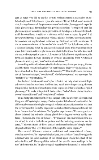 cern us here? Why did he use this term to replace Snarskii’s association or ha-
bitual reﬂex and Tolochinov’s reﬂex at a distance? Recall Tolochinov’s account
that, having discovered the phenomenon of extinction, he suggested a specif-
ically physiological terminology for psychic secretion: “I proposed that the
phenomenon of salivation during irritation of the dogs at a distance by food-
stuffs be considered a reﬂex at a distance, which was accepted by prof. I. P.
Pavlov, who termed it a conditional reﬂex as distinct from the unconditional re-
ﬂex received during the direct irritation by edible and inedible substances of
the mucous membrane of the roof of the mouth.”81 For Tolochinov, reﬂex at
a distance captured what he considered essential about this phenomenon: it
was a determined,reﬂexive phenomenon elicited,like those from the knee and
the eye, without physical contact. Like some of Tolochinov’s experiments, this
term also suggests he was thinking in terms of an analogy from Newtonian
physics, in which gravity was “action at a distance.”82
According to Orbeli,who worked in the laboratory from  to ,Pavlov
used the term conditional reﬂexes “in part because their very inclusion as re-
ﬂexes then had for him a conditional character.”83 This ﬁts Pavlov’s common
use of the word uslovyni, “conditional,” which he employed as a synonym for
“tentative” or “hypothetical.”84
For Pavlov, I think, conditional reﬂex reﬂected not only whatever ontologi-
cal reservations he may have had but also, much more importantly, the test
this potential new line of investigation had to pass in order to qualify as“good
physiology.” To make this point, I ﬁrst explore Pavlov’s basic distinction be-
tween “unconditional” and “conditional” reﬂexes.
In his ﬁrst public statement on this subject, to the Fourteenth International
Congress of Physiologists in , Pavlov rejected Tolochinov’s notion that the
difference between simple physiological reﬂexes and psychic secretion was that
the former resulted from the organism’s direct contact with an exciter and the
latter from action “at a distance.” In “psychic experiments,” Pavlov argued, an
object irritated the animal’s salivary glands by acting on various bodily sur-
faces—the nose, the eyes, or the ear—“by means of the environment (the air,
the ether) in which both the organism and the irritating substance are lo-
cated.” This was a form of direct contact and resembled many “simple physi-
ological reﬂexes” that were transmitted through the same organs.85
The essential difference between conditional and unconditional reﬂexes,
then,lay elsewhere.“In the physiological case,the activity of the salivary glands
is linked with the same qualities of the object upon which the effect of the
saliva is directed.” These qualities irritated the speciﬁc nerve endings in the
roof of the mouth. So,“in physiological experiments the animal is irritated by
       
 