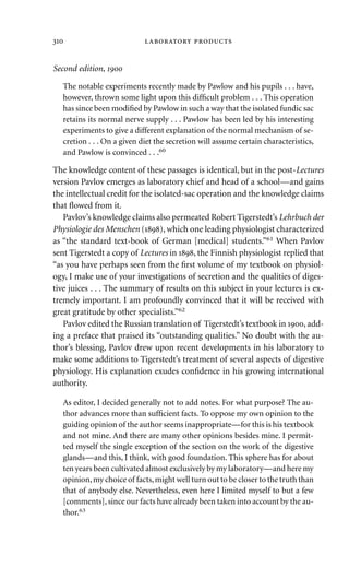 Second edition, 
The notable experiments recently made by Pawlow and his pupils . . . have,
however, thrown some light upon this difﬁcult problem . . . This operation
has since been modiﬁed by Pawlow in such a way that the isolated fundic sac
retains its normal nerve supply . . . Pawlow has been led by his interesting
experiments to give a different explanation of the normal mechanism of se-
cretion . . . On a given diet the secretion will assume certain characteristics,
and Pawlow is convinced . . .60
The knowledge content of these passages is identical, but in the post-Lectures
version Pavlov emerges as laboratory chief and head of a school—and gains
the intellectual credit for the isolated-sac operation and the knowledge claims
that ﬂowed from it.
Pavlov’s knowledge claims also permeated Robert Tigerstedt’s Lehrbuch der
Physiologie des Menschen (), which one leading physiologist characterized
as “the standard text-book of German [medical] students.”61
When Pavlov
sent Tigerstedt a copy of Lectures in , the Finnish physiologist replied that
“as you have perhaps seen from the ﬁrst volume of my textbook on physiol-
ogy, I make use of your investigations of secretion and the qualities of diges-
tive juices . . . The summary of results on this subject in your lectures is ex-
tremely important. I am profoundly convinced that it will be received with
great gratitude by other specialists.”62
Pavlov edited the Russian translation of Tigerstedt’s textbook in , add-
ing a preface that praised its “outstanding qualities.” No doubt with the au-
thor’s blessing, Pavlov drew upon recent developments in his laboratory to
make some additions to Tigerstedt’s treatment of several aspects of digestive
physiology. His explanation exudes conﬁdence in his growing international
authority.
As editor, I decided generally not to add notes. For what purpose? The au-
thor advances more than sufﬁcient facts. To oppose my own opinion to the
guiding opinion of the author seems inappropriate—for this is his textbook
and not mine. And there are many other opinions besides mine. I permit-
ted myself the single exception of the section on the work of the digestive
glands—and this, I think, with good foundation. This sphere has for about
ten years been cultivated almost exclusively by my laboratory—and here my
opinion,my choice of facts,might well turn out to be closer to the truth than
that of anybody else. Nevertheless, even here I limited myself to but a few
[comments], since our facts have already been taken into account by the au-
thor.63
  
 