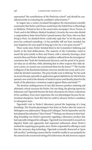 represented “the contributions of the Pavlovian school” and should be con-
sidered jointly in evaluating the candidate’s achievements.16
In August  a rumor circulated throughout the international scientiﬁc
community that Pavlov and Finsen would share the Nobel Prize in Physiology
or Medicine. Printed as fact in the conservative newspaper Novoe Vremia, in
Vrach, and in the Military-Medical Academy’s Izvestiia, the news also elicited
a congratulatory letter from Pavlov’s proud mentor, Ilya Tsion, who was then
living in Paris. An abashed Pavlov could only reply that “as for the prize, the
press has confused something—it has probably still not been awarded, but
your happiness for your pupil of long ago is for me a very great reward.”17
Three weeks later, Pavlov ﬁnished third in the Committee’s balloting and
fourth in the ﬁnal deliberations. The majority of the Committee voted to
award the prize jointly to Ross and Finsen, with a minority favoring a joint
award to Ross and Pavlov. Behring’s candidacy suffered from the investigators’
conclusion that “both the fundamental discovery and the proof of its practi-
cal value are so old that, while admitting that in other respects they fully de-
serve a prize, we cannot now recommend them for the honor.”18 The Faculty
Collegium of the Karolinska Institute, however, had the last word, and it over-
ruled the divided Committee. The prize ﬁnally went to Behring “for his work
on serum therapy,especially its application against diphtheria,by which he has
opened a new road in the domain of medical science and thereby placed in the
hands of the physician a victorious weapon against illness and death.”19
The decision-making process of  did, however, produce enduring and
ultimately critical successes for Pavlov. For one thing, the glowing reports by
Johansson and Tigerstedt became the basic documents for future evaluations
of his candidacy. Even more important, the two physiologists became his de-
termined champions. Each did what he could to advance Pavlov’s candidacy
in subsequent years.
Tigerstedt’s visit to Pavlov’s laboratory proved the beginning of a long
friendship. The Finnish physiologist’s ﬁrst letter to Pavlov after his return to
Helsingfors was addressed to“Respected Colleague,”but by September  he
had adopted the salutation“Dear Friend.”20 Perhaps one element in their bud-
ding friendship was Pavlov’s generosity regarding a laboratory product that
had especially intrigued his colleague. Tigerstedt was interested in research on
digestive ﬂuids and apparently had expressed enthusiasm about Pavlov’s
method for acquiring pure gastric juice. Pavlov responded by offering to send
him the necessary dog-technology. Tigerstedt eventually demurred at “great
self-sacriﬁce,”professing concern that he would be unable to care properly for
the animal in the constricted setting of his laboratory.He did,however,request
  
 