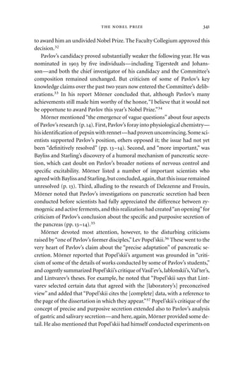 to award him an undivided Nobel Prize. The Faculty Collegium approved this
decision.32
Pavlov’s candidacy proved substantially weaker the following year. He was
nominated in  by ﬁve individuals—including Tigerstedt and Johans-
son—and both the chief investigator of his candidacy and the Committee’s
composition remained unchanged. But criticism of some of Pavlov’s key
knowledge claims over the past two years now entered the Committee’s delib-
erations.33 In his report Mörner concluded that, although Pavlov’s many
achievements still made him worthy of the honor,“I believe that it would not
be opportune to award Pavlov this year’s Nobel Prize.”34
Mörner mentioned“the emergence of vague questions”about four aspects
of Pavlov’s research (p.).First,Pavlov’s foray into physiological chemistry—
his identiﬁcation of pepsin with rennet—had proven unconvincing.Some sci-
entists supported Pavlov’s position, others opposed it; the issue had not yet
been “deﬁnitively resolved” (pp. –). Second, and “more important,” was
Bayliss and Starling’s discovery of a humoral mechanism of pancreatic secre-
tion, which cast doubt on Pavlov’s broader notions of nervous control and
speciﬁc excitability. Mörner listed a number of important scientists who
agreed with Bayliss and Starling,but concluded,again,that this issue remained
unresolved (p. ). Third, alluding to the research of Delezenne and Frouin,
Mörner noted that Pavlov’s investigations on pancreatic secretion had been
conducted before scientists had fully appreciated the difference between zy-
mogenic and active ferments,and this realization had created“an opening”for
criticism of Pavlov’s conclusion about the speciﬁc and purposive secretion of
the pancreas (pp. –).35
Mörner devoted most attention, however, to the disturbing criticisms
raised by“one of Pavlov’s former disciples,”Lev Popel’skii.36 These went to the
very heart of Pavlov’s claim about the “precise adaptation” of pancreatic se-
cretion. Mörner reported that Popel’skii’s argument was grounded in “criti-
cism of some of the details of works conducted by some of Pavlov’s students,”
and cogently summarized Popel’skii’s critique of Vasil’ev’s,Iablonskii’s,Val’ter’s,
and Lintvarev’s theses. For example, he noted that “Popel’skii says that Lint-
varev selected certain data that agreed with the [laboratory’s] preconceived
view” and added that “Popel’skii cites the [complete] data, with a reference to
the page of the dissertation in which they appear.”37 Popel’skii’s critique of the
concept of precise and purposive secretion extended also to Pavlov’s analysis
of gastric and salivary secretion—and here, again, Mörner provided some de-
tail. He also mentioned that Popel’skii had himself conducted experiments on
   
 