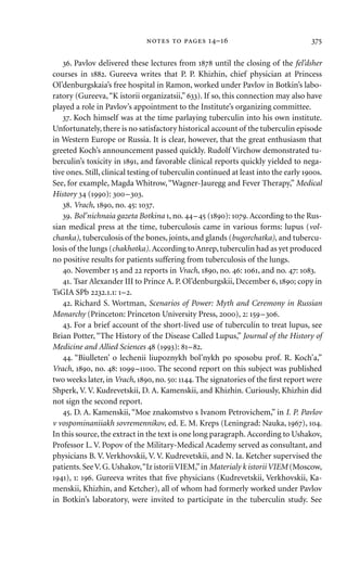 . Pavlov delivered these lectures from  until the closing of the fel’dsher
courses in . Gureeva writes that P. P. Khizhin, chief physician at Princess
Ol’denburgskaia’s free hospital in Ramon, worked under Pavlov in Botkin’s labo-
ratory (Gureeva,“K istorii organizatsii,” ). If so, this connection may also have
played a role in Pavlov’s appointment to the Institute’s organizing committee.
. Koch himself was at the time parlaying tuberculin into his own institute.
Unfortunately, there is no satisfactory historical account of the tuberculin episode
in Western Europe or Russia. It is clear, however, that the great enthusiasm that
greeted Koch’s announcement passed quickly. Rudolf Virchow demonstrated tu-
berculin’s toxicity in , and favorable clinical reports quickly yielded to nega-
tive ones. Still, clinical testing of tuberculin continued at least into the early s.
See, for example, Magda Whitrow,“Wagner-Jauregg and Fever Therapy,” Medical
History  (): –.
. Vrach, , no. : .
. Bol’nichnaia gazeta Botkina , no. – (): .According to the Rus-
sian medical press at the time, tuberculosis came in various forms: lupus (vol-
chanka), tuberculosis of the bones, joints, and glands (bugorchatka), and tubercu-
losis of the lungs (chakhotka). According to Anrep, tuberculin had as yet produced
no positive results for patients suffering from tuberculosis of the lungs.
. November  and  reports in Vrach, , no. : , and no. : .
. Tsar Alexander III to Prince A. P. Ol’denburgskii, December , ; copy in
TsGIA SPb ..: –.
. Richard S. Wortman, Scenarios of Power: Myth and Ceremony in Russian
Monarchy (Princeton: Princeton University Press, ), : –.
. For a brief account of the short-lived use of tuberculin to treat lupus, see
Brian Potter, “The History of the Disease Called Lupus,” Journal of the History of
Medicine and Allied Sciences  (): –.
. “Biulleten’ o lechenii liupoznykh bol’nykh po sposobu prof. R. Koch’a,”
Vrach, , no. : –. The second report on this subject was published
two weeks later, in Vrach, , no. : . The signatories of the ﬁrst report were
Shperk, V. V. Kudrevetskii, D. A. Kamenskii, and Khizhin. Curiously, Khizhin did
not sign the second report.
. D. A. Kamenskii, “Moe znakomstvo s Ivanom Petrovichem,” in I. P. Pavlov
v vospominaniiakh sovremennikov, ed. E. M. Kreps (Leningrad: Nauka, ), .
In this source, the extract in the text is one long paragraph.According to Ushakov,
Professor L. V. Popov of the Military-Medical Academy served as consultant, and
physicians B. V. Verkhovskii, V. V. Kudrevetskii, and N. Ia. Ketcher supervised the
patients.SeeV.G.Ushakov,“Iz istoriiVIEM,”in Materialy k istoriiVIEM (Moscow,
), : . Gureeva writes that ﬁve physicians (Kudrevetskii, Verkhovskii, Ka-
menskii, Khizhin, and Ketcher), all of whom had formerly worked under Pavlov
in Botkin’s laboratory, were invited to participate in the tuberculin study. See
   – 
 