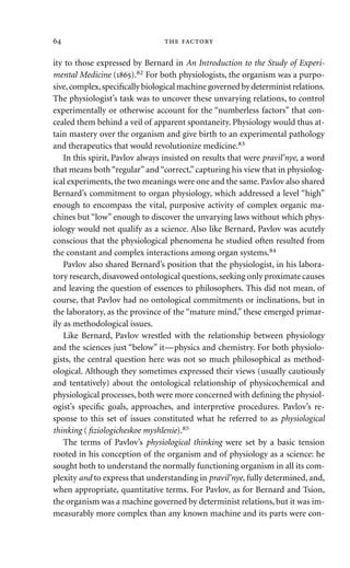 ity to those expressed by Bernard in An Introduction to the Study of Experi-
mental Medicine ().82 For both physiologists, the organism was a purpo-
sive,complex,speciﬁcally biological machine governed by determinist relations.
The physiologist’s task was to uncover these unvarying relations, to control
experimentally or otherwise account for the “numberless factors” that con-
cealed them behind a veil of apparent spontaneity. Physiology would thus at-
tain mastery over the organism and give birth to an experimental pathology
and therapeutics that would revolutionize medicine.83
In this spirit, Pavlov always insisted on results that were pravil’nye, a word
that means both “regular” and “correct,” capturing his view that in physiolog-
ical experiments, the two meanings were one and the same. Pavlov also shared
Bernard’s commitment to organ physiology, which addressed a level “high”
enough to encompass the vital, purposive activity of complex organic ma-
chines but “low” enough to discover the unvarying laws without which phys-
iology would not qualify as a science. Also like Bernard, Pavlov was acutely
conscious that the physiological phenomena he studied often resulted from
the constant and complex interactions among organ systems.84
Pavlov also shared Bernard’s position that the physiologist, in his labora-
tory research, disavowed ontological questions, seeking only proximate causes
and leaving the question of essences to philosophers. This did not mean, of
course, that Pavlov had no ontological commitments or inclinations, but in
the laboratory, as the province of the “mature mind,” these emerged primar-
ily as methodological issues.
Like Bernard, Pavlov wrestled with the relationship between physiology
and the sciences just “below” it—physics and chemistry. For both physiolo-
gists, the central question here was not so much philosophical as method-
ological. Although they sometimes expressed their views (usually cautiously
and tentatively) about the ontological relationship of physicochemical and
physiological processes, both were more concerned with deﬁning the physiol-
ogist’s speciﬁc goals, approaches, and interpretive procedures. Pavlov’s re-
sponse to this set of issues constituted what he referred to as physiological
thinking (ﬁziologicheskoe myshlenie).85
The terms of Pavlov’s physiological thinking were set by a basic tension
rooted in his conception of the organism and of physiology as a science: he
sought both to understand the normally functioning organism in all its com-
plexity and to express that understanding in pravil’nye, fully determined, and,
when appropriate, quantitative terms. For Pavlov, as for Bernard and Tsion,
the organism was a machine governed by determinist relations, but it was im-
measurably more complex than any known machine and its parts were con-
  
 