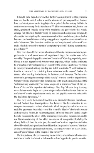 I should note here, however, that Pavlov’s commitment to this synthetic
task was ﬁrmly rooted in his scientiﬁc vision and preoccupied him from at
least the late s—that is, long before he acquired the laboratory facilities he
considered necessary for its resolution.108 This commitment had, by the late
s, generated speciﬁc interpretive problems and procedures that would
emerge full-blown in his later work on digestion and conditional reﬂexes. In
, while investigating the nervous control of the circulatory system, Pavlov
became convinced that curarizing a dog prior to experiments rendered the re-
sults “abnormal.” He therefore decided to use “unpoisoned, unharmed” ani-
mals, which he trained to remain “completely peaceful” during experimental
procedures.109
Two years later, Pavlov wrote about one difﬁculty encountered during ex-
periments on such conscious and unpoisoned dogs: the results were inﬂu-
enced by“the possible psychic moods of the animal.”One dog,especially,man-
ifested a much higher blood pressure than expected, which Pavlov attributed
to a“psychic or physiological state”caused by the animal’s particular response
to the experimental setting: the dog had failed to urinate.“A well-trained an-
imal is accustomed to refraining from urination in the room,” Pavlov ob-
served. After the dog had urinated in the courtyard, however, “further mea-
surements gave ﬁgures corresponding exactly” to those in other experiments.
Other problems encountered in experiments with intact animals included the
“extraordinary excitability” of some dogs and a common “fear of the un-
known” (i.e., of the experimental setting). One dog, “despite long training,
nevertheless would begin to cry out desperately each time it was fastened or
unfastened” on the experimental table, and this psychic state was reﬂected in
the dog’s blood pressure.110
This early work, then, manifested the same distinctive tension that charac-
terized Pavlov’s later investigations: that between his determination to en-
compass the complex, animal whole—in which the psyche and other uncon-
trollable processes abounded—and his scientiﬁc ideal of absolutely precise
and repeatable results. In his investigations of blood pressure, Pavlov sought
both to minimize the effect of the animal’s psyche on his experiments and to
use his understanding of that effect as a source of interpretive ﬂexibility. He
clearly believed that, in principle, the results of various experimental trials
should be absolutely predictable and identical. In practice, however,“far from
all the experiments gave identical results,”since the psyche of an intact animal
caused “disturbances in the course of the curve.”111
The importance of experimenting on an intact, normal animal was a cen-
tral theme in the landmark article on the role of appetite in gastric secretion
     
 