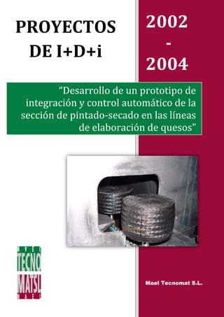 PROYECTOS                  2002
 DE I+D+i                    -
                           2004
        “Desarrollo de un prototipo de
 integración y control automático de la
sección de pintado-secado en las líneas
             de elaboración de quesos”




                           Mael Tecnomat S.L.
 