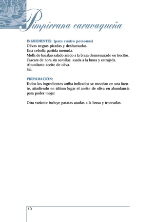 Pimpirrana caravaqueña
 INGREDIENTES: (para cuatro personas)
 Olivas negras picadas y deshuesadas.
 Una cebolla partida menuda.
 Molla de bacalao salado asado a la brasa desmenuzado en trocitos.
 Cáscara de ñora sin semillas, asada a la brasa y estrujada.
 Abundante aceite de oliva.
 Sal.

 PREPARACIÓN:
 Todos los ingredientes arriba indicados se mezclan en una fuen-
 te, añadiendo en último lugar el aceite de oliva en abundancia
 para poder mojar.

 Otra variante incluye patatas asadas a la brasa y troceadas.




 10
 