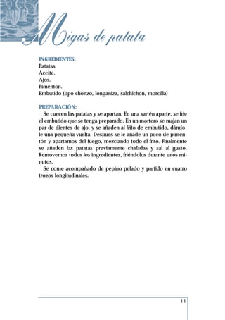 Migas de patata
  INGREDIENTES:
  Patatas.
  Aceite.
  Ajos.
  Pimentón.
  Embutido (tipo chorizo, longaniza, salchichón, morcilla)

  PREPARACIÓN:
    Se cuecen las patatas y se apartan. En una sartén aparte, se fríe
  el embutido que se tenga preparado. En un mortero se majan un
  par de dientes de ajo, y se añaden al frito de embutido, dándo-
  le una pequeña vuelta. Después se le añade un poco de pimen-
  tón y apartamos del fuego, mezclando todo el frito. Finalmente
  se añaden las patatas previamente chafadas y sal al gusto.
  Removemos todos los ingredientes, friéndolos durante unos mi-
  nutos.
    Se come acompañado de pepino pelado y partido en cuatro
  trozos longitudinales.




                                                                 11
 