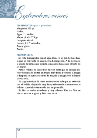 Exploradores caseros
 INGREDIENTES: (para 4 personas)
 Margarina 300 gr.
 Harina.
 Agua, 14 de litro.
 Magra picada 375 gr.
 Una pizca de sal.
 Huevos 4 ó 5 unidades.
 Azúcar glass.
 Aceite.

 PREPARACIÓN:
   Se echa la margarina con el agua tibia, en un bol. Se bate has-
 ta que se convierta en una mezcla homogénea. A la mezcla se
 le añade la harina que admita, amasando hasta que al liarla no
 se pegue.
   Para el relleno, se cuecen los huevos hasta que se pongan du-
 ros y después se cortan en trozos muy finos. Se cuece la magra
 y después se pone a escurrir. Se mezcla la magra con el huevo
 y se sazona.
   Se cogen trocitos de masa haciendo una bola que se extiende
 con el rodillo, dejándola muy fina y rellenando el centro con el
 relleno, como si se tratara de una empanadilla.
   Se fríe con aceite abundante y muy caliente. Una vez frito, se
 reboza en azúcar glass y listo para servir.




 12
 