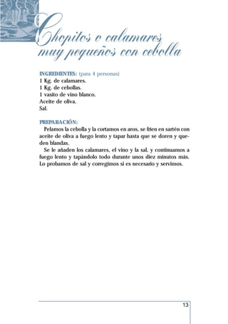 Chopitos o calamares
muy pequeños con cebolla
 INGREDIENTES: (para 4 personas)
 1 Kg. de calamares.
 1 Kg. de cebollas.
 1 vasito de vino blanco.
 Aceite de oliva.
 Sal.

 PREPARACIÓN:
   Pelamos la cebolla y la cortamos en aros, se fríen en sartén con
 aceite de oliva a fuego lento y tapar hasta que se doren y que-
 den blandas.
   Se le añaden los calamares, el vino y la sal, y continuamos a
 fuego lento y tapándolo todo durante unos diez minutos más.
 Lo probamos de sal y corregimos si es necesario y servimos.




                                                               13
 