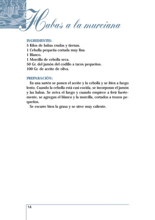 Habas a la murciana
 INGREDIENTES:
 5 Kilos de habas crudas y tiernas.
 1 Cebolla pequeña cortada muy fina.
 1 Blanco.
 1 Morcilla de cebolla seca.
 50 Gr. del jamón del codillo a tacos pequeños.
 100 Gr. de aceite de oliva.

 PREPARACIÓN:
   En una sartén se ponen el aceite y la cebolla y se fríen a fuego
 lento. Cuando la cebolla está casi cocida, se incorporan el jamón
 y las habas. Se aviva el fuego y cuando empiece a freír fuerte-
 mente, se agregan el blanco y la morcilla, cortados a trozos pe-
 queños.
   Se escurre bien la grasa y se sirve muy caliente.




 14
 