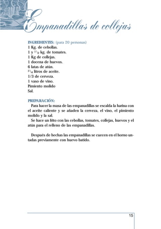 Empanadillas de collejas
 INGREDIENTES: (para 20 personas)
 1 Kg. de cebollas.
 1 y 12 kg. de tomates.
 1 Kg de collejas.
 1 docena de huevos.
 6 latas de atún.
 3 litros de aceite.
   4
 1/3 de cerveza.
 1 vaso de vino.
 Pimiento molido
 Sal.

 PREPARACIÓN:
   Para hacer la masa de las empanadillas se escalda la harina con
 el aceite caliente y se añaden la cerveza, el vino, el pimiento
 molido y la sal.
   Se hace un frito con las cebollas, tomates, collejas, huevos y el
 atún para el relleno de las empanadillas.

   Después de hechas las empanadillas se cuecen en el horno un-
 tadas previamente con huevo batido.




                                                                15
 