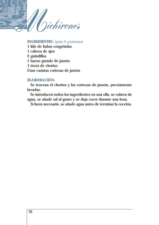 Michirones
 INGREDIENTES: (para 6 personas)
 1 kilo de habas congeladas
 1 cabeza de ajos
 2 guindillas
 1 hueso grande de jamón
 1 trozo de chorizo
 Unas cuantas cortezas de jamón

 ELABORACIÓN:
   Se trocean el chorizo y las cortezas de jamón, previamente
 lavadas.
   Se introducen todos los ingredientes en una olla, se cubren de
 agua, se añade sal al gusto y se deja cocer durante una hora.
   Si fuera necesario, se añade agua antes de terminar la cocción.




 16
 