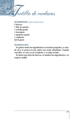 Tortilla de verduras
 INGREDIENTES: (para 6 personas)
 5 huevos
 1 kilo de patatas
 1 cebolla gorda
 1 berenjena
 1 pimiento gordo
 1 calabacín
 Sal al gusto

 ELABORACIÓN:
   Se parten todos los ingredientes en trocitos pequeños, se aña-
 de sal y se ponen en una sartén con aceite abundante. Cuando
 está frito, se saca en un recipiente y se deja escurrir.
   Se baten muy bien los huevos, se añaden los ingredientes y se
 cuaja la tortilla.




                                                              17
 
