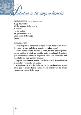 Patatas a la importancia
 INGREDIENTES: (para 6 personas)
 1 kg. de patatas
 Medio vaso de leche entera
 2 huevos
 1 de harina
   4
 Sal, pimienta molida
 Unas hojas de lechuga
 Aceite

 ELABORACIÓN:
   Lavar las patatas y cocerlas en agua con un poco de sal. Cuan-
 do estén cocidas, pelarlas y pasarlas por el pasapuré.
   En una fuente honda, mezclar la leche, los dos huevos previa-
 mente batidos, la pimienta molida, junto con el puré de patatas
 que anteriormente hemos preparado hasta que todo esté bien
 mezclado, sin que queden grumos.
   Preparar una taza con harina. Con dos cucharas, hacer bolas de
 la mezcla y rebozarlas en harina.
   A continuación, freír las bolas de patata en abundante aceite,
 hasta que se doren. Servir en una fuente con la base de misma
 cubierta de trozos de lechuga.




  18
 
