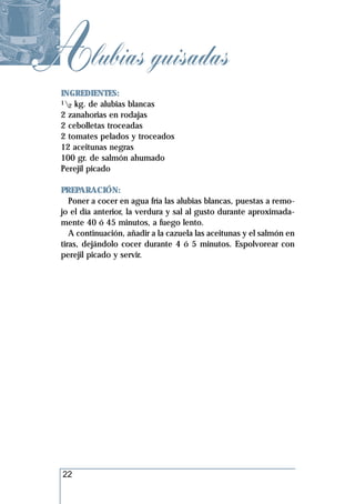 Alubias guisadas
  INGREDIENTES:
  1 kg. de alubias blancas
    2
  2 zanahorias en rodajas
  2 cebolletas troceadas
  2 tomates pelados y troceados
  12 aceitunas negras
  100 gr. de salmón ahumado
  Perejil picado

  PREPARACIÓN:
     Poner a cocer en agua fría las alubias blancas, puestas a remo-
  jo el día anterior, la verdura y sal al gusto durante aproximada-
  mente 40 ó 45 minutos, a fuego lento.
     A continuación, añadir a la cazuela las aceitunas y el salmón en
  tiras, dejándolo cocer durante 4 ó 5 minutos. Espolvorear con
  perejil picado y servir.




  22
 