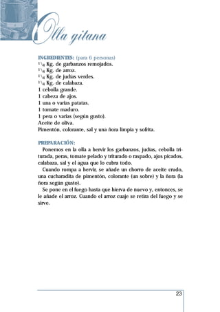 Olla gitana
 INGREDIENTES: (para 6 personas)
 1 Kg. de garbanzos remojados.
   4
 1 Kg. de arroz.
   4
 1 Kg. de judías verdes.
   4
 1 Kg. de calabaza.
   4
 1 cebolla grande.
 1 cabeza de ajos.
 1 una o varias patatas.
 1 tomate maduro.
 1 pera o varias (según gusto).
 Aceite de oliva.
 Pimentón, colorante, sal y una ñora limpia y sofrita.

 PREPARACIÓN:
    Ponemos en la olla a hervir los garbanzos, judías, cebolla tri-
 turada, peras, tomate pelado y triturado o raspado, ajos picados,
 calabaza, sal y el agua que lo cubra todo.
    Cuando rompa a hervir, se añade un chorro de aceite crudo,
 una cucharadita de pimentón, colorante (un sobre) y la ñora (la
 ñora según gusto).
    Se pone en el fuego hasta que hierva de nuevo y, entonces, se
 le añade el arroz. Cuando el arroz cuaje se retira del fuego y se
 sirve.




                                                               23
 