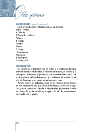 Olla gitana
 INGREDIENTES: (para 6 personas)
 1 Kg. de garbanzos y alubias blancas en remojo
   4
 Judías verdes
 1 Chiribía
 1 Trozo de calabaza
 Patatas
 1 cebolla
 Tomate
 Aceite
 6 peras
 Hierbabuena
 Pimentón
 1 berenjena
 Azafrán y sal

 PREPARACIÓN:
   Se cuecen las legumbres con las judías y la chiribía en la olla a
 presión durante 20 minutos. Se sofríen el tomate, la cebolla y la
 berenjena. Se le pone el pimentón y se mezcla en la cazuela con
 las legumbres. Añadir las patatas y la calabaza, el azafrán, la sal
 y la hierbabuena y las peras sin pelar con el rabo.
   Para el mojete de calabaza, picar en un mortero unos dientes
 de ajo, sacar de la olla dos trozos de calabaza, otros dos de pa-
 tata y unos garbanzos. Añadir el ajo picado y picar todo. Añadir
 un chorro de aceite de oliva y un poco de sal. Se puede comer
 mezclado con el guiso.




 24
 
