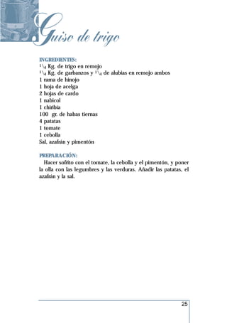 Guiso de trigo
 INGREDIENTES:
 1 Kg. de trigo en remojo
   4
 1 Kg. de garbanzos y 1 de alubias en remojo ambos
   4                      4
 1 rama de hinojo
 1 hoja de acelga
 2 hojas de cardo
 1 nabicol
 1 chiribía
 100 gr. de habas tiernas
 4 patatas
 1 tomate
 1 cebolla
 Sal, azafrán y pimentón

 PREPARACIÓN:
   Hacer sofrito con el tomate, la cebolla y el pimentón, y poner
 la olla con las legumbres y las verduras. Añadir las patatas, el
 azafrán y la sal.




                                                             25
 