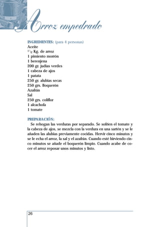 Arroz empedrado
  INGREDIENTES: (para 4 personas)
  Aceite
  1 Kg. de arroz
    2
  1 pimiento morrón
  1 berenjena
  200 gr. judías verdes
  1 cabeza de ajos
  1 patata
  250 gr. alubias secas
  250 grs. Boquerón
  Azafrán
  Sal
  250 grs. coliflor
  1 alcachofa
  1 tomate

  PREPARACIÓN:
    Se rehogan las verduras por separado. Se sofríen el tomate y
  la cabeza de ajos, se mezcla con la verdura en una sartén y se le
  añaden las alubias previamente cocidas. Hervir cinco minutos y
  se le echa el arroz, la sal y el azafrán. Cuando esté hirviendo cin-
  co minutos se añade el boquerón limpio. Cuando acabe de co-
  cer el arroz reposar unos minutos y listo.




  26
 