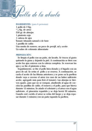 Paella de la abuela
 INGREDIENTES: (para 6 personas)
 1 pollo de 2 Kg.
 1 Kg. de arroz
   2
 250 gr. de almejas
 1 pimiento rojo
 1 cabeza de ajos
 Tomate triturado natural o de bote
 1 pastilla de caldo
 Una ramita de romero, un poco de perejil, sal y aceite
 Un sobre de colorante alimentario

 PREPARACIÓN:
   Se limpia el pollo con un paño, sin lavarlo. Se trocea al gusto
 quitando la grasa y dejando la piel. A continuación se fríen con
 aceite los ajos enteros con la cabeza completa. Se reservan los
 ajos y se fríe el pimiento a tiras.
   Seguidamente, se fríe el pollo bien dorado y el hígado con un
 poco de sal. Se retira el pollo y se reserva. A continuación, se
 cuela el aceite de las frituras anteriores y se pone en la paellera
 donde vaya a cocerse el arroz (en caso de no haber suficiente
 aceite, agregarle más para freír el tomate). Las almejas se hier-
 ven aparte, para que no se rompan, añadiendo al agua de coc-
 ción las pastillas de caldo, el romero y el pollo, para que hierva
 durante 15 minutos. Se añade el colorante y el arroz con el agua
 suficiente, el pimentón repartido y se deja hervir 20 minutos.
 Cuando esté cocido el arroz se retira del fuego y se deja repo-
 sar durante 5 minutos con un paño tapando la paellera.




                                                                27
 