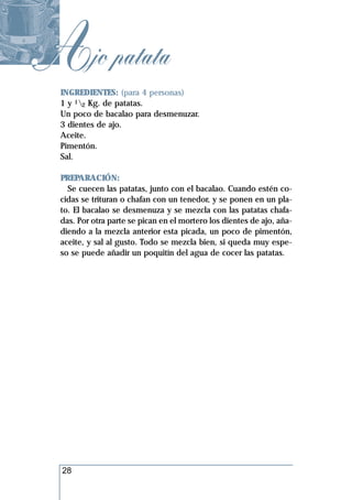 Ajo patata
  INGREDIENTES: (para 4 personas)
  1 y 12 Kg. de patatas.
  Un poco de bacalao para desmenuzar.
  3 dientes de ajo.
  Aceite.
  Pimentón.
  Sal.

  PREPARACIÓN:
    Se cuecen las patatas, junto con el bacalao. Cuando estén co-
  cidas se trituran o chafan con un tenedor, y se ponen en un pla-
  to. El bacalao se desmenuza y se mezcla con las patatas chafa-
  das. Por otra parte se pican en el mortero los dientes de ajo, aña-
  diendo a la mezcla anterior esta picada, un poco de pimentón,
  aceite, y sal al gusto. Todo se mezcla bien, si queda muy espe-
  so se puede añadir un poquitín del agua de cocer las patatas.




  28
 