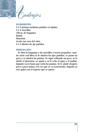 Andrajos
 INGREDIENTES:
 2 ó 3 patatas medianas partidas en tajadas
 3 ó 4 morcillas.
 100 gr. de longaniza
 Harina.
 Pimentón.
 Aceite (un vaso del vino)
 2 ó 3 dientes de ajo partidos.

 PREPARACIÓN:
   Se fríen la longaniza y las morcillas a trozos pequeños; cuan-
 do estén casi fritos se le añaden los ajos partidos, se pasan un
 poco y se añaden las patatas. Se sigue refriendo un poco, se le
 añade el pimentón, se aparta y se le echa el agua y el azafrán,
 dejando cocer hasta que estén las patatas. Se le añade después
 poco a poco harina, a la vez que se va removiendo, dejando ya
 este guiso con el espesor que se quiera.




                                                             29
 