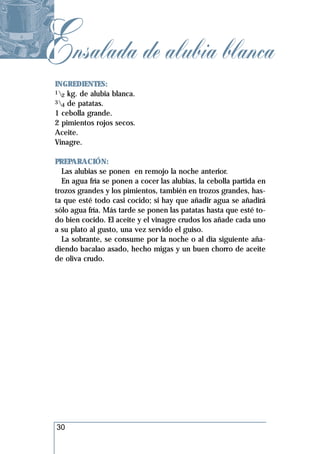 Ensalada de alubia blanca
 INGREDIENTES:
 1 kg. de alubia blanca.
   2
 3 de patatas.
   4
 1 cebolla grande.
 2 pimientos rojos secos.
 Aceite.
 Vinagre.

 PREPARACIÓN:
   Las alubias se ponen en remojo la noche anterior.
   En agua fría se ponen a cocer las alubias, la cebolla partida en
 trozos grandes y los pimientos, también en trozos grandes, has-
 ta que esté todo casi cocido; si hay que añadir agua se añadirá
 sólo agua fría. Más tarde se ponen las patatas hasta que esté to-
 do bien cocido. El aceite y el vinagre crudos los añade cada uno
 a su plato al gusto, una vez servido el guiso.
   La sobrante, se consume por la noche o al día siguiente aña-
 diendo bacalao asado, hecho migas y un buen chorro de aceite
 de oliva crudo.




 30
 
