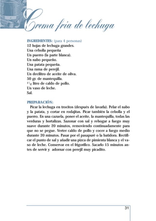 Crema fría de lechuga
 INGREDIENTES: (para 4 personas)
 12 hojas de lechuga grandes.
 Una cebolla pequeña
 Un puerro (la parte blanca).
 Un nabo pequeño.
 Una patata pequeña.
 Una rama de perejil.
 Un decilitro de aceite de oliva.
 50 gr. de mantequilla.
 1 litro de caldo de pollo.
   2
 Un vaso de leche.
 Sal.

 PREPARACIÓN:
   Picar la lechuga en trocitos (después de lavarla). Pelar el nabo
 y la patata, y cortar en rodajitas. Picar también la cebolla y el
 puerro. En una cazuela, poner el aceite, la mantequilla, todas las
 verduras y hortalizas. Sazonar con sal y rehogar a fuego muy
 suave durante 20 minutos, removiendo continuadamente para
 que no se pegue. Verter caldo de pollo y cocer a fuego medio
 durante 20 minutos. Pasar por el pasapuré o la batidora. Rectifi-
 car el punto de sal y añadir una pizca de pimienta blanca y el va-
 so de leche. Conservar en el frigorífico. Sacarlo 15 minutos an-
 tes de servir y adornar con perejil muy picadito.




                                                               31
 