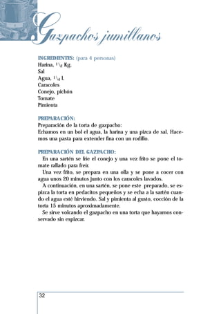 Gazpachos jumillanos
 INGREDIENTES: (para 4 personas)
 Harina, 12 Kg.
 Sal
 Agua, 14 l.
 Caracoles
 Conejo, pichón
 Tomate
 Pimienta

 PREPARACIÓN:
 Preparación de la torta de gazpacho:
 Echamos en un bol el agua, la harina y una pizca de sal. Hace-
 mos una pasta para extender fina con un rodillo.

 PREPARACIÓN DEL GAZPACHO:
   En una sartén se fríe el conejo y una vez frito se pone el to-
 mate rallado para freír.
   Una vez frito, se prepara en una olla y se pone a cocer con
 agua unos 20 minutos junto con los caracoles lavados.
   A continuación, en una sartén, se pone este preparado, se es-
 pizca la torta en pedacitos pequeños y se echa a la sartén cuan-
 do el agua esté hirviendo. Sal y pimienta al gusto, cocción de la
 torta 15 minutos aproximadamente.
   Se sirve volcando el gazpacho en una torta que hayamos con-
 servado sin espizcar.




 32
 