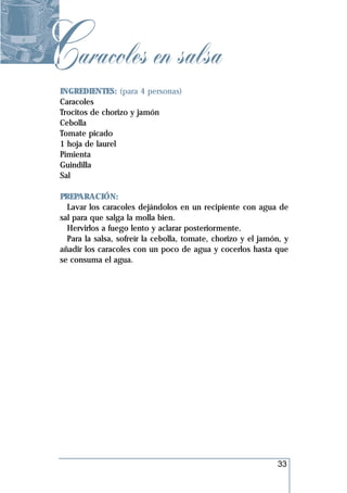 Caracoles en salsa
 INGREDIENTES: (para 4 personas)
 Caracoles
 Trocitos de chorizo y jamón
 Cebolla
 Tomate picado
 1 hoja de laurel
 Pimienta
 Guindilla
 Sal

 PREPARACIÓN:
   Lavar los caracoles dejándolos en un recipiente con agua de
 sal para que salga la molla bien.
   Hervirlos a fuego lento y aclarar posteriormente.
   Para la salsa, sofreír la cebolla, tomate, chorizo y el jamón, y
 añadir los caracoles con un poco de agua y cocerlos hasta que
 se consuma el agua.




                                                               33
 