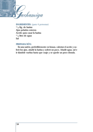 Gachamiga
 INGREDIENTES: (para 4 personas)
 1 Kg. de harina
   2
 Ajos pelados enteros
 Aceite para casar la harina
 1 litro de agua
   2
 Sal

 PREPARACIÓN:
    En una sartén, preferiblemente en brasas, calentar el aceite y so-
 freír los ajos, añadir la harina y sofreír un poco. Añadir agua, sal e
 ir dándole vueltas hasta que cuaje y se quede un poco dorada.




 34
 
