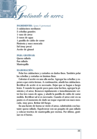Gratinado de arroz
 INGREDIENTES: (para 4 personas)
 5 calabacines medianos
 2 cebollas grandes
 1 vaso de arroz
 3 vasos de agua
 1 pastilla de caldo de carne
 Pimienta y nuez moscada
 Sal (muy poca)
 Aceite de girasol

 PARA GRATINAR:
 Queso rallado
 Pan rallado
 Mantequilla

 ELABORACIÓN:
   Pelar los calabacines y cortarlos en dados finos. También pelar
 las cebollas y cortarlas en láminas finas.
   Calentar el aceite en una olla ancha. Agregar las cebollas y es-
 perar a que estén tiernas. A continuación, añadir los calabacines.
 Rectificar de aceite si es necesario. Dejar que se hagan a fuego
 lento. Y cuando les quede poco para estar hechos, agregar la pi-
 mienta y el arroz. Remover rápidamente e inmediatamente ver-
 ter los tres vasos de agua, y añadir la pastilla de caldo de carne
 molida. Rectificar sal si es necesario. Cuando el arroz esté en su
 punto es el momento de darle un toque especial con nuez mos-
 cada, muy poca. Retirar del fuego.
   En una fuente de horno se vierte el arroz, cubriéndolo con bas-
 tante queso rallado. Espolvorear con un poquito de pan rallado
 y colocar trocitos de mantequilla por encima. Por último, grati-
 nar en el horno.




                                                               35
 