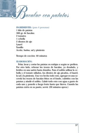Bacalao con patatas
 INGREDIENTES: (para 4 personas)
 1 kilo de patatas
 300 gr. de bacalao
 2 tomates
 1 cebolla
 2 dientes de ajo
 Laurel
 Tomillo
 Aceite, harina, sal y pimienta

 Tiempo de cocción: 40 minutos

 ELABORACIÓN:
    Pelar, lavar y cortar las patatas en rodajas o según se prefiera.
 Por otro lado, rebozar los trozos de bacalao, ya desalado, y
 freírlos en una sartén hasta dorarlos. Para el sofrito utilizar la ce-
 bolla y el tomate rallados, los dientes de ajo picados, el laurel,
 la sal y la pimienta. Una vez hecho todo esto, agregar en una ca-
 cerola los trozos de bacalao fritos en el fondo, cubrirlos con las
 patatas y añadir el sofrito. Cubrir todo esto con agua a gusto de
 cada uno y ponerlo a fuego lento hasta que hierva. Cuando las
 patatas estén en su punto, servir. (30 minutos aprox.)




                                                                   37
 