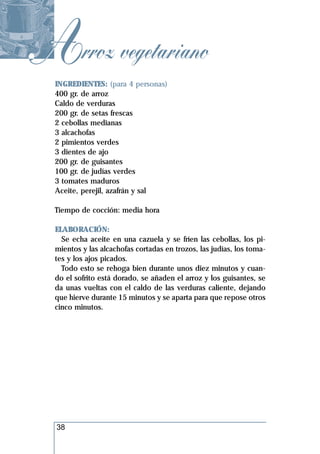 Arroz vegetariano
  INGREDIENTES: (para 4 personas)
  400 gr. de arroz
  Caldo de verduras
  200 gr. de setas frescas
  2 cebollas medianas
  3 alcachofas
  2 pimientos verdes
  3 dientes de ajo
  200 gr. de guisantes
  100 gr. de judías verdes
  3 tomates maduros
  Aceite, perejil, azafrán y sal

  Tiempo de cocción: media hora

  ELABORACIÓN:
    Se echa aceite en una cazuela y se fríen las cebollas, los pi-
  mientos y las alcachofas cortadas en trozos, las judías, los toma-
  tes y los ajos picados.
    Todo esto se rehoga bien durante unos diez minutos y cuan-
  do el sofrito está dorado, se añaden el arroz y los guisantes, se
  da unas vueltas con el caldo de las verduras caliente, dejando
  que hierve durante 15 minutos y se aparta para que repose otros
  cinco minutos.




  38
 